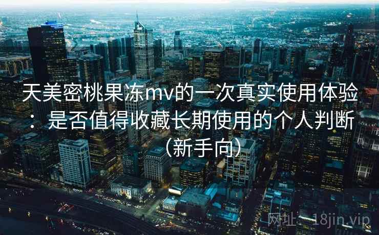 天美密桃果冻mv的一次真实使用体验：是否值得收藏长期使用的个人判断（新手向）