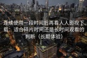 连续使用一段时间后再看人人影视下载：适合碎片时间还是长时间观看的判断（长期体验）