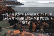 从用户角度聊聊茶杯狐官方入口：适合碎片时间还是长时间观看的判断（新手向）