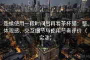 连续使用一段时间后再看茶杯狐：整体观感、交互细节与使用节奏评价（实测）
