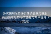 多次使用后再评价柚子影视电脑版：高频使用后的习惯变化与效率提升（实测）