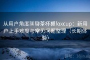 从用户角度聊聊茶杯狐foxcup：新用户上手难度与常见问题整理（长期体验）