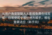 从用户角度聊聊人人影视免费在线观看：日常使用中哪些地方顺手，哪些需要适应（新手向）