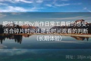 把柚子影视tv当作日常工具后的感受：适合碎片时间还是长时间观看的判断（长期体验）