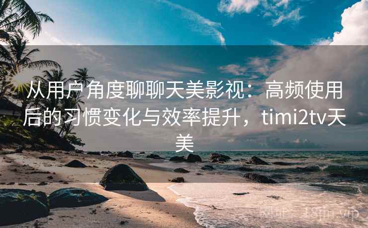 从用户角度聊聊天美影视：高频使用后的习惯变化与效率提升，timi2tv天美