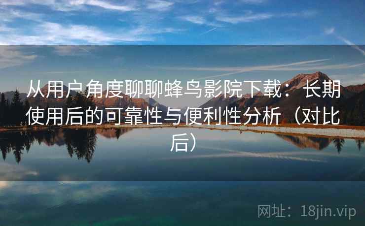 从用户角度聊聊蜂鸟影院下载：长期使用后的可靠性与便利性分析（对比后）