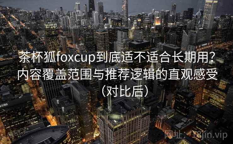 茶杯狐foxcup到底适不适合长期用？内容覆盖范围与推荐逻辑的直观感受（对比后）