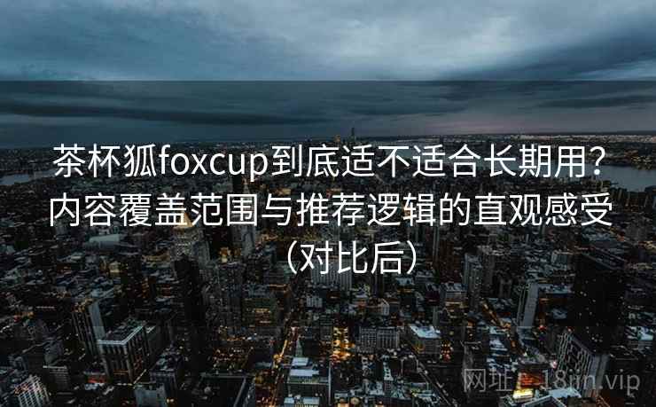 茶杯狐foxcup到底适不适合长期用？内容覆盖范围与推荐逻辑的直观感受（对比后）