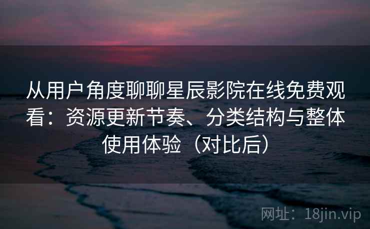 从用户角度聊聊星辰影院在线免费观看：资源更新节奏、分类结构与整体使用体验（对比后）