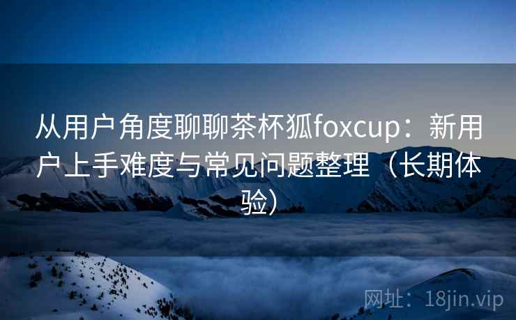 从用户角度聊聊茶杯狐foxcup：新用户上手难度与常见问题整理（长期体验）