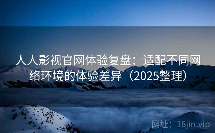人人影视官网体验复盘：适配不同网络环境的体验差异（2025整理）