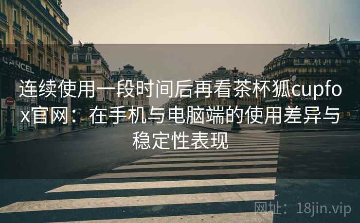 连续使用一段时间后再看茶杯狐cupfox官网：在手机与电脑端的使用差异与稳定性表现