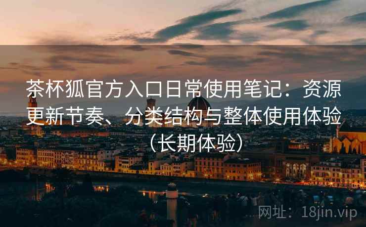 茶杯狐官方入口日常使用笔记：资源更新节奏、分类结构与整体使用体验（长期体验）