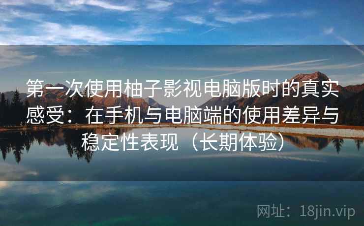 第一次使用柚子影视电脑版时的真实感受：在手机与电脑端的使用差异与稳定性表现（长期体验）