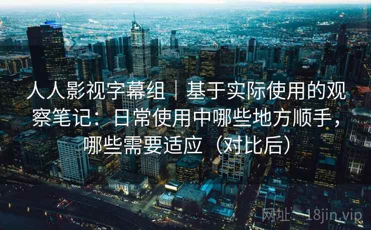 人人影视字幕组｜基于实际使用的观察笔记：日常使用中哪些地方顺手，哪些需要适应（对比后）