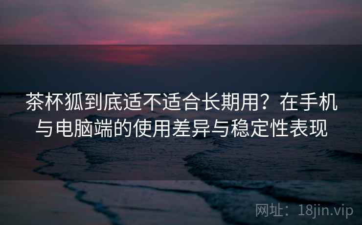 茶杯狐到底适不适合长期用？在手机与电脑端的使用差异与稳定性表现