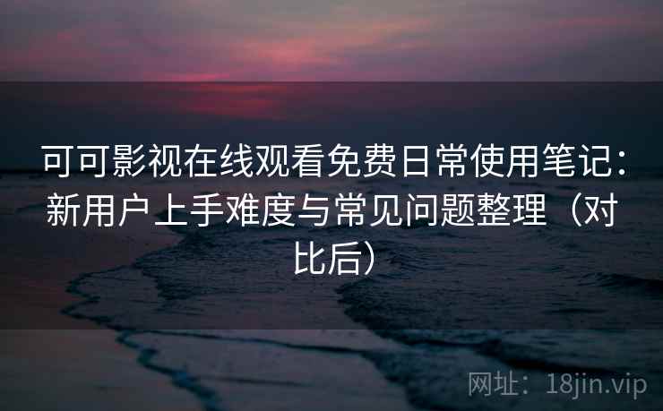 可可影视在线观看免费日常使用笔记：新用户上手难度与常见问题整理（对比后）