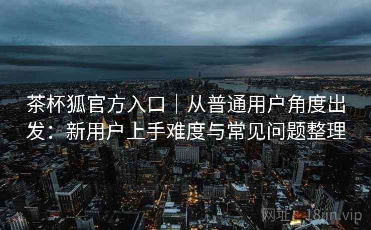 茶杯狐官方入口｜从普通用户角度出发：新用户上手难度与常见问题整理