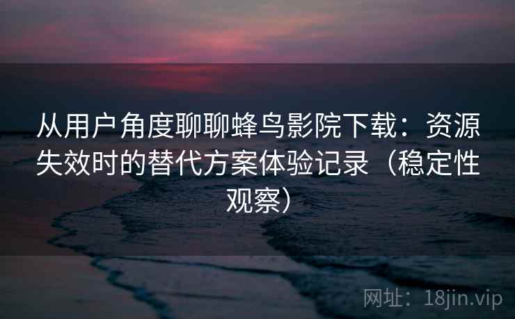 从用户角度聊聊蜂鸟影院下载：资源失效时的替代方案体验记录（稳定性观察）