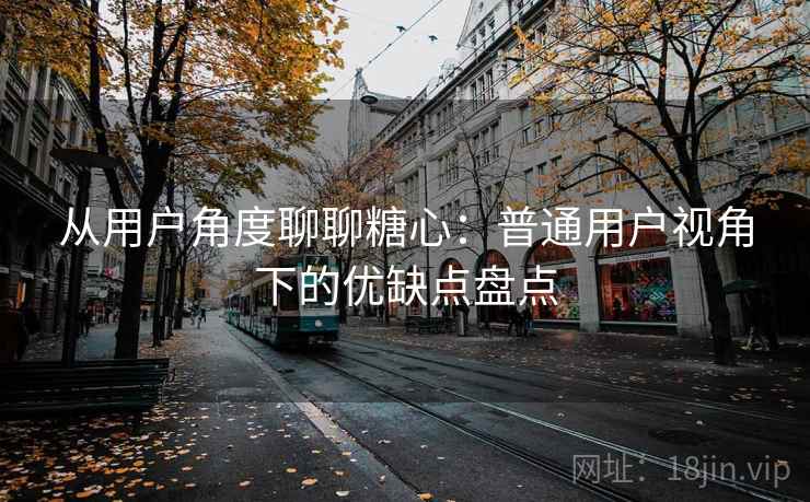 从用户角度聊聊糖心：普通用户视角下的优缺点盘点