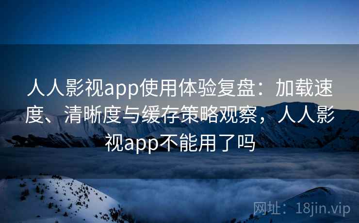 人人影视app使用体验复盘：加载速度、清晰度与缓存策略观察，人人影视app不能用了吗