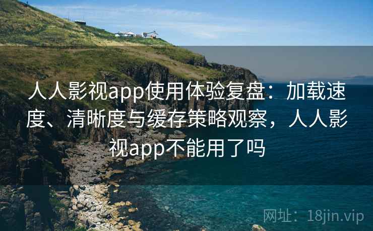 人人影视app使用体验复盘：加载速度、清晰度与缓存策略观察，人人影视app不能用了吗