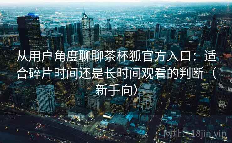 从用户角度聊聊茶杯狐官方入口：适合碎片时间还是长时间观看的判断（新手向）