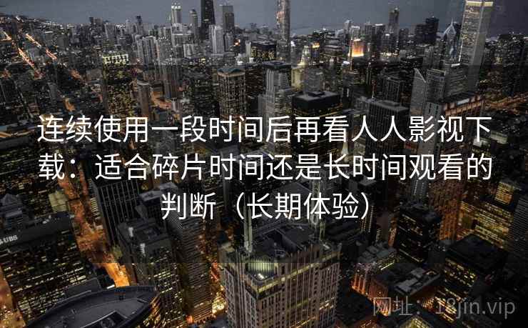 连续使用一段时间后再看人人影视下载:适合碎片时间还是长时间观看的判断(长期体验) 连续使用一段时间后再看人人影视下载:适合碎片时间还是长时间观看的判断(长期体验)