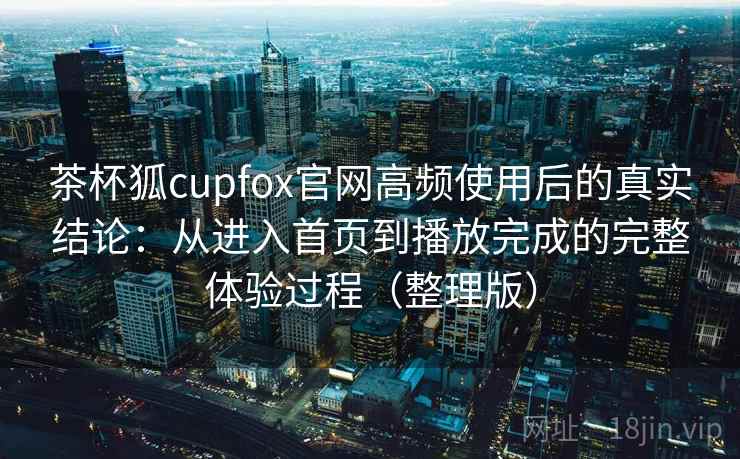 茶杯狐cupfox官网高频使用后的真实结论：从进入首页到播放完成的完整体验过程（整理版）