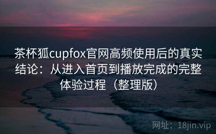 茶杯狐cupfox官网高频使用后的真实结论：从进入首页到播放完成的完整体验过程（整理版）