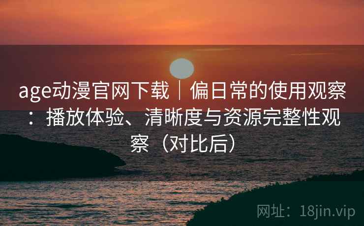 age动漫官网下载｜偏日常的使用观察：播放体验、清晰度与资源完整性观察（对比后）