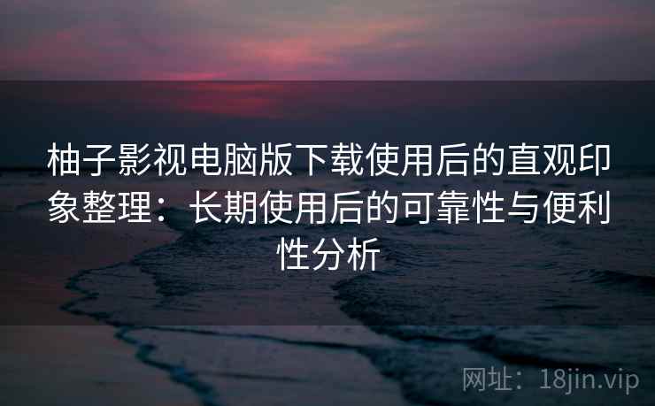 柚子影视电脑版下载使用后的直观印象整理：长期使用后的可靠性与便利性分析