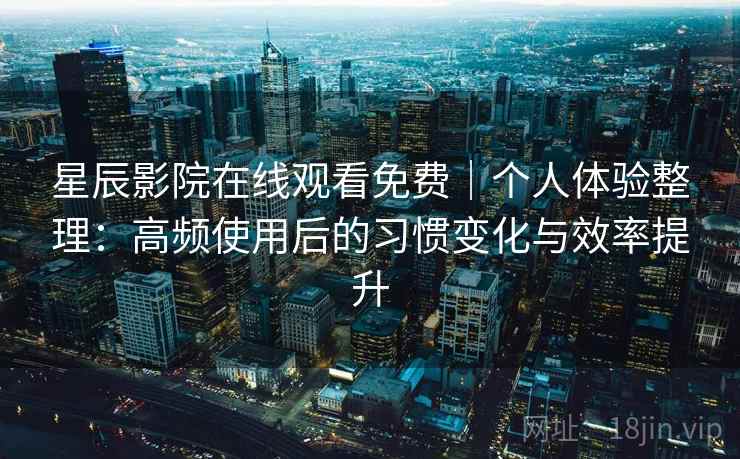 星辰影院在线观看免费｜个人体验整理：高频使用后的习惯变化与效率提升