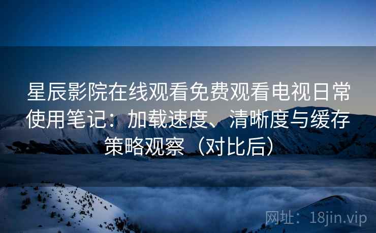 星辰影院在线观看免费观看电视日常使用笔记：加载速度、清晰度与缓存策略观察（对比后）