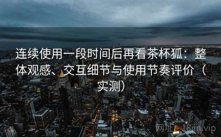 连续使用一段时间后再看茶杯狐：整体观感、交互细节与使用节奏评价（实测）