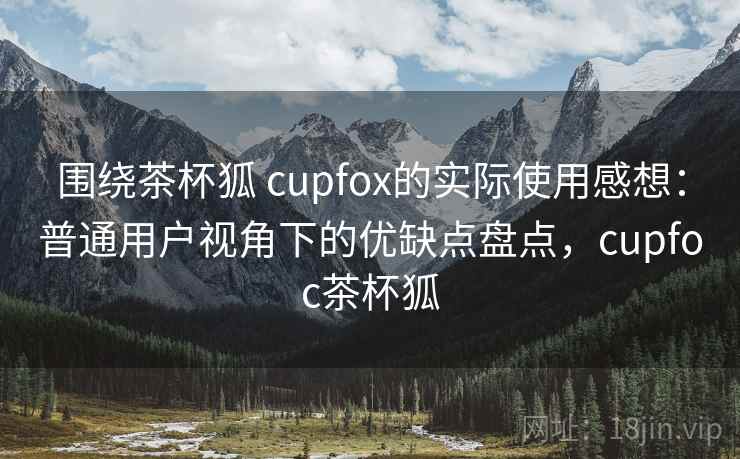 围绕茶杯狐 cupfox的实际使用感想：普通用户视角下的优缺点盘点，cupfoc茶杯狐