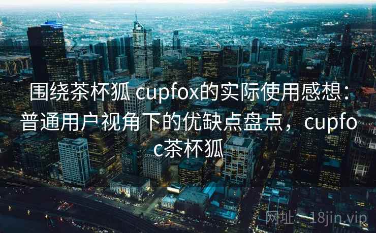 围绕茶杯狐 cupfox的实际使用感想：普通用户视角下的优缺点盘点，cupfoc茶杯狐