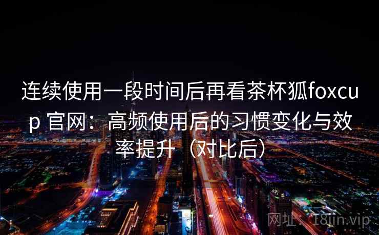 连续使用一段时间后再看茶杯狐foxcup 官网：高频使用后的习惯变化与效率提升（对比后）