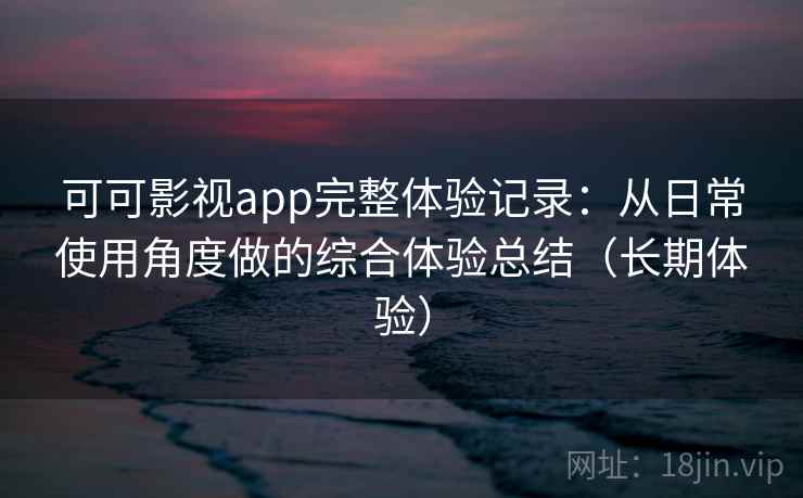可可影视app完整体验记录：从日常使用角度做的综合体验总结（长期体验）