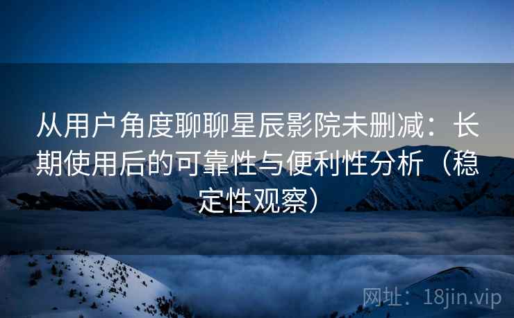 从用户角度聊聊星辰影院未删减：长期使用后的可靠性与便利性分析（稳定性观察）