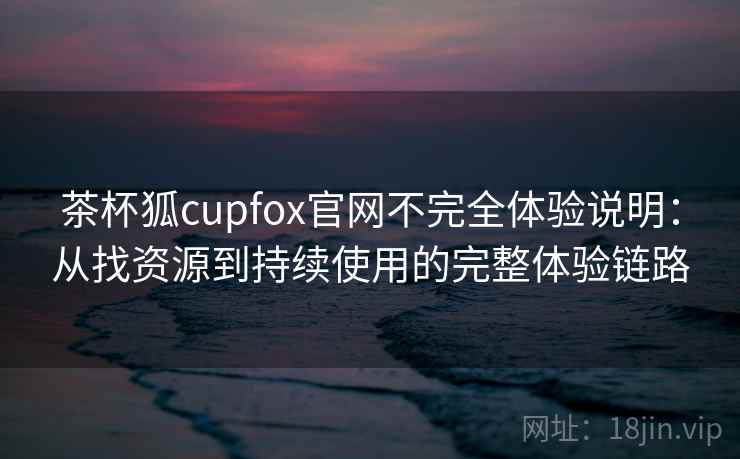 茶杯狐cupfox官网不完全体验说明：从找资源到持续使用的完整体验链路