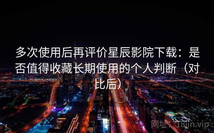 多次使用后再评价星辰影院下载：是否值得收藏长期使用的个人判断（对比后）