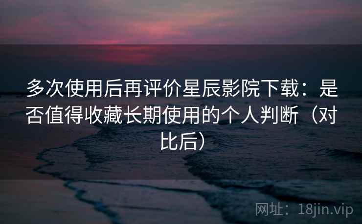 多次使用后再评价星辰影院下载：是否值得收藏长期使用的个人判断（对比后）