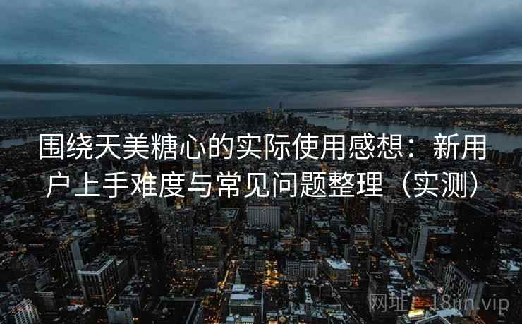 围绕天美糖心的实际使用感想：新用户上手难度与常见问题整理（实测）
