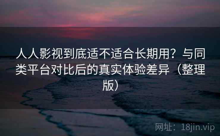 人人影视到底适不适合长期用？与同类平台对比后的真实体验差异（整理版）