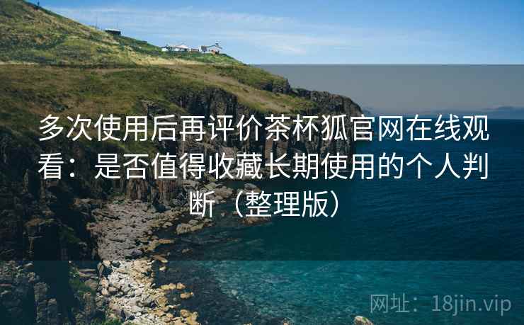 多次使用后再评价茶杯狐官网在线观看：是否值得收藏长期使用的个人判断（整理版）