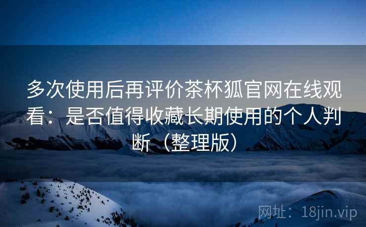 多次使用后再评价茶杯狐官网在线观看：是否值得收藏长期使用的个人判断（整理版）