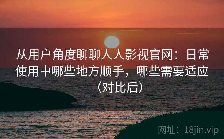 从用户角度聊聊人人影视官网:日常使用中哪些地方顺手,哪些需要适应(对比后) 从用户角度聊聊人人影视官网:日常使用中哪些地方顺手,哪些需要适应(对比后)