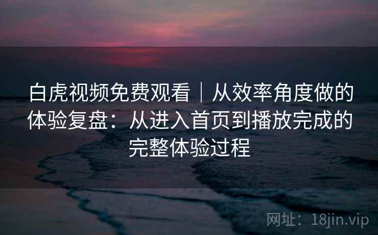 白虎视频免费观看｜从效率角度做的体验复盘：从进入首页到播放完成的完整体验过程