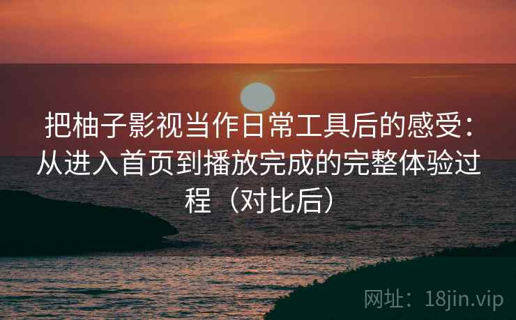 把柚子影视当作日常工具后的感受：从进入首页到播放完成的完整体验过程（对比后）